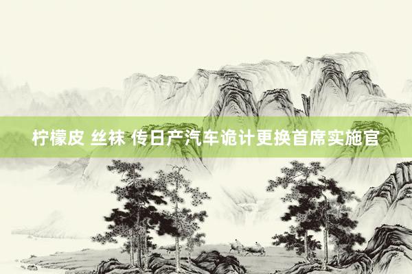 柠檬皮 丝袜 传日产汽车诡计更换首席实施官