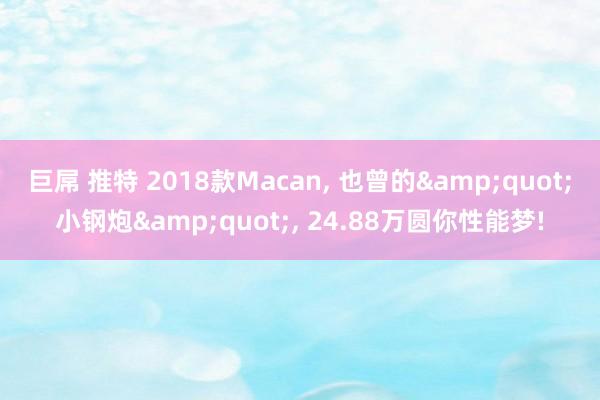 巨屌 推特 2018款Macan, 也曾的&quot;小钢炮&quot;, 24.88万圆你性能梦!