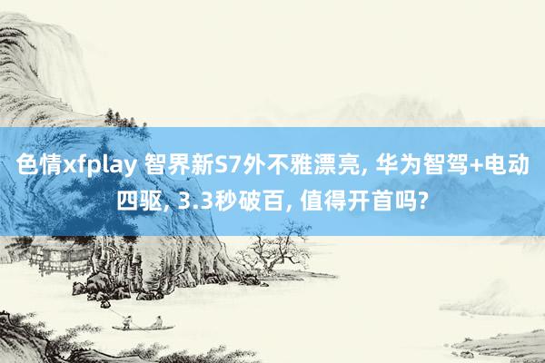 色情xfplay 智界新S7外不雅漂亮, 华为智驾+电动四驱, 3.3秒破百, 值得开首吗?