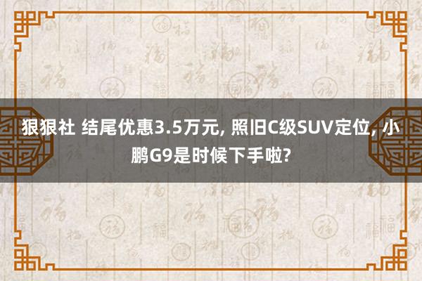 狠狠社 结尾优惠3.5万元, 照旧C级SUV定位, 小鹏G9是时候下手啦?