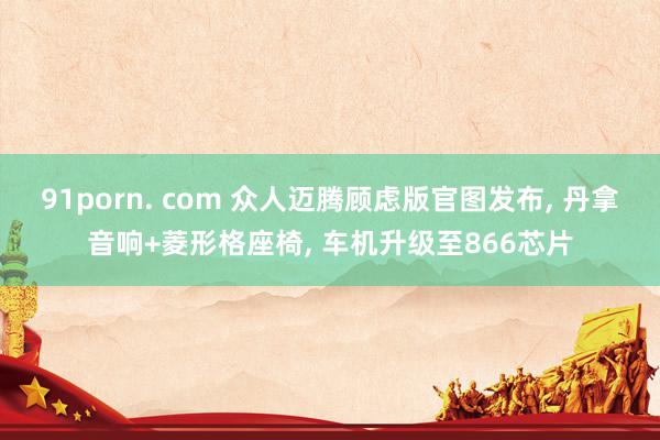91porn. com 众人迈腾顾虑版官图发布, 丹拿音响+菱形格座椅, 车机升级至866芯片
