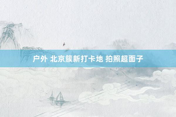 户外 北京簇新打卡地 拍照超面子