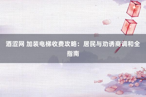 酒涩网 加装电梯收费攻略：居民与劝诱商调和全指南