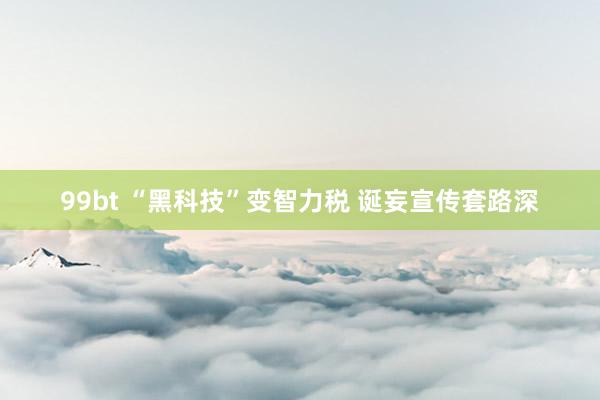 99bt “黑科技”变智力税 诞妄宣传套路深