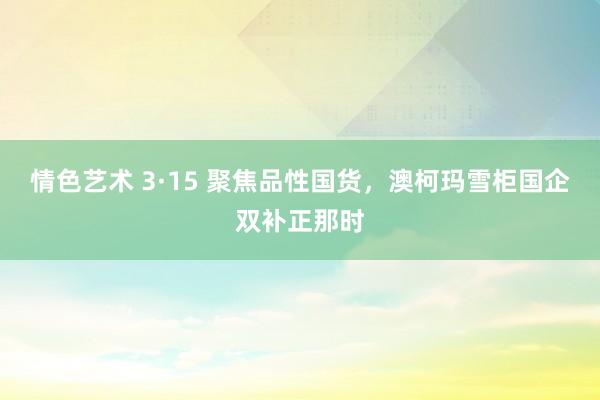 情色艺术 3·15 聚焦品性国货，澳柯玛雪柜国企双补正那时