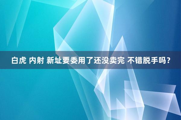 白虎 内射 新址要委用了还没卖完 不错脱手吗？