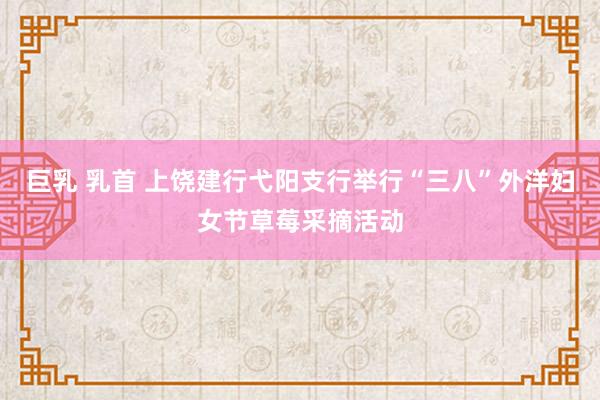 巨乳 乳首 上饶建行弋阳支行举行“三八”外洋妇女节草莓采摘活动