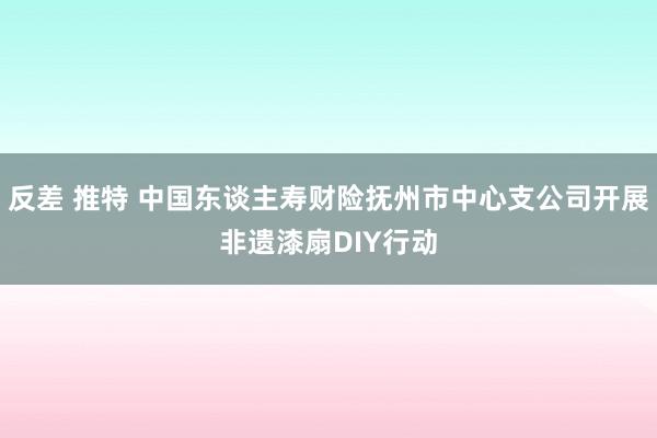 反差 推特 中国东谈主寿财险抚州市中心支公司开展非遗漆扇DIY行动