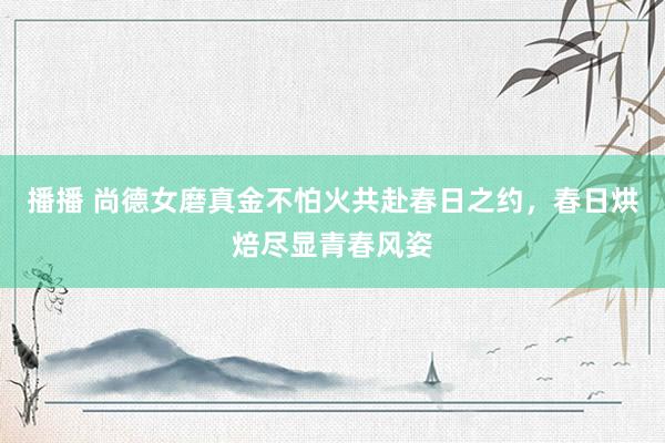 播播 尚德女磨真金不怕火共赴春日之约，春日烘焙尽显青春风姿