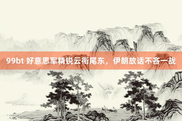 99bt 好意思军精锐云衔尾东，伊朗放话不吝一战