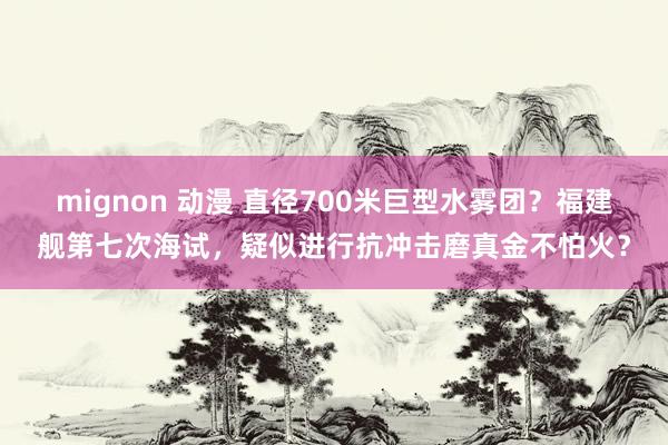 mignon 动漫 直径700米巨型水雾团？福建舰第七次海试，疑似进行抗冲击磨真金不怕火？