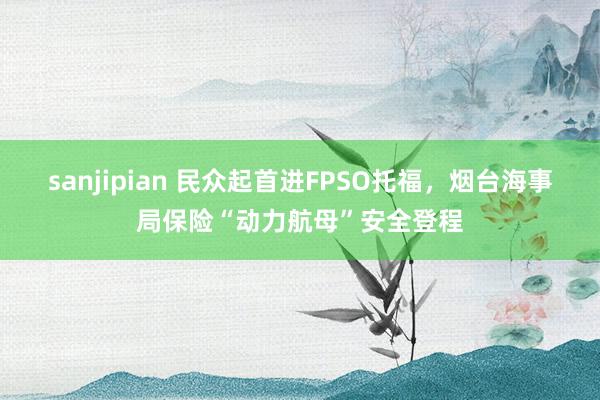 sanjipian 民众起首进FPSO托福，烟台海事局保险“动力航母”安全登程