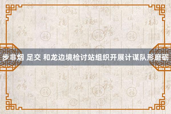 步非烟 足交 和龙边境检讨站组织开展计谋队形磨砺