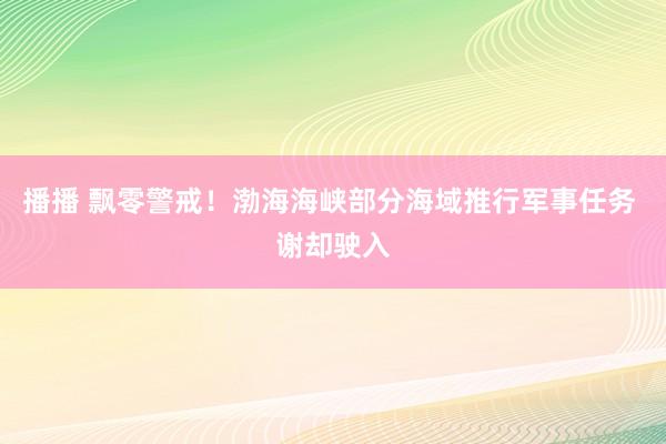 播播 飘零警戒！渤海海峡部分海域推行军事任务 谢却驶入