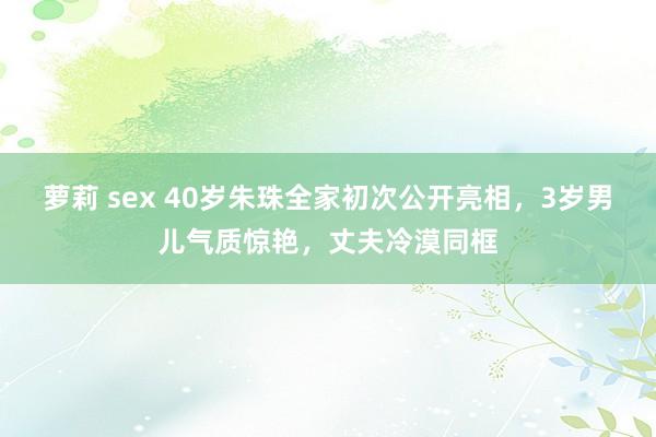 萝莉 sex 40岁朱珠全家初次公开亮相，3岁男儿气质惊艳，丈夫冷漠同框