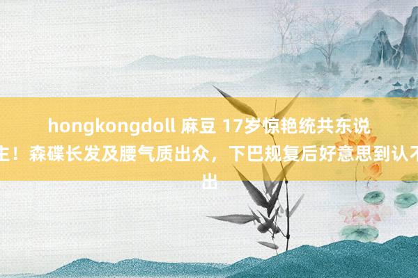 hongkongdoll 麻豆 17岁惊艳统共东说念主！森碟长发及腰气质出众，下巴规复后好意思到认不出