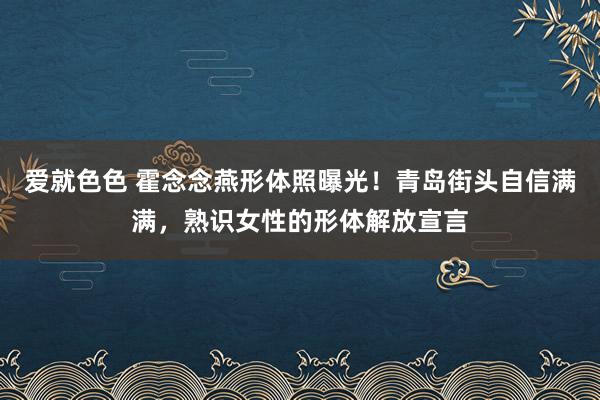爱就色色 霍念念燕形体照曝光！青岛街头自信满满，熟识女性的形体解放宣言