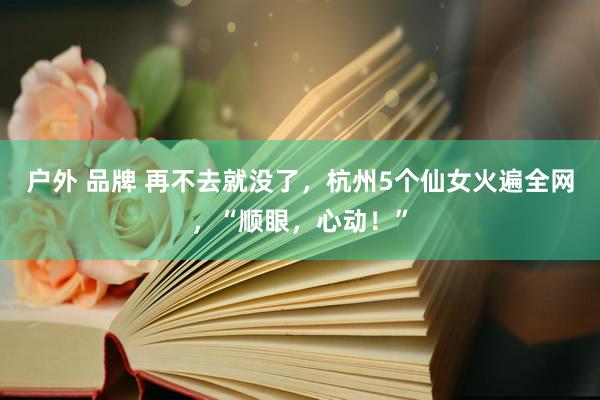 户外 品牌 再不去就没了，杭州5个仙女火遍全网，“顺眼，心动！”