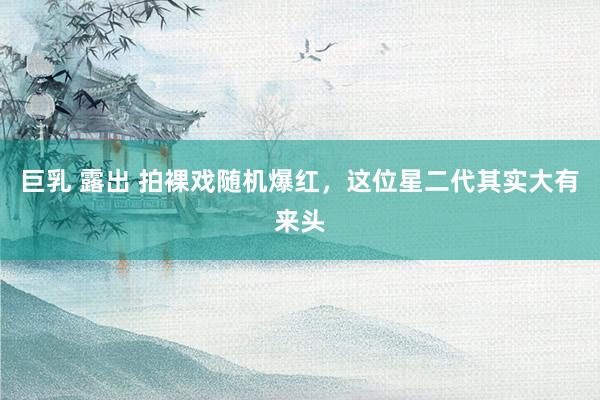 巨乳 露出 拍裸戏随机爆红，这位星二代其实大有来头