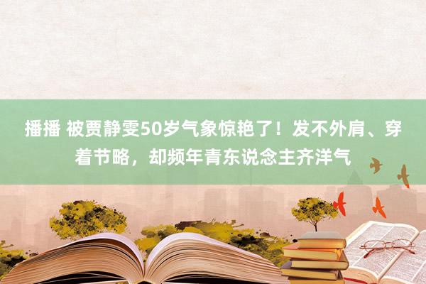 播播 被贾静雯50岁气象惊艳了！发不外肩、穿着节略，却频年青东说念主齐洋气