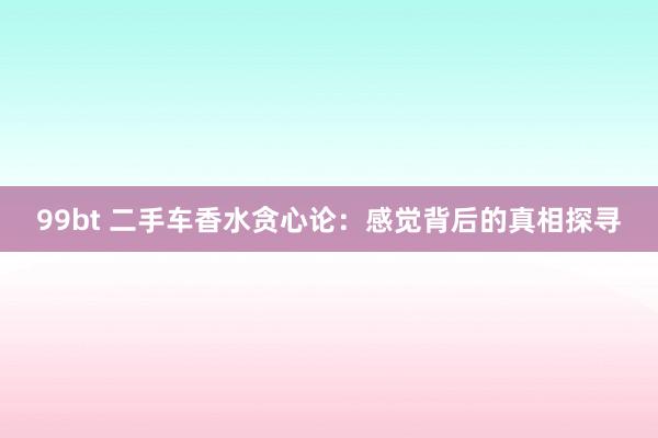99bt 二手车香水贪心论：感觉背后的真相探寻