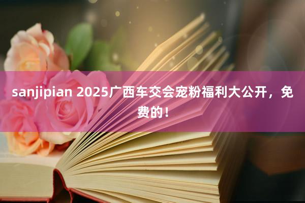 sanjipian 2025广西车交会宠粉福利大公开，免费的！