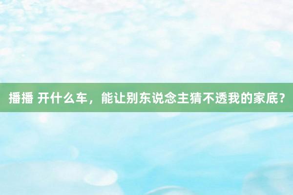 播播 开什么车，能让别东说念主猜不透我的家底？