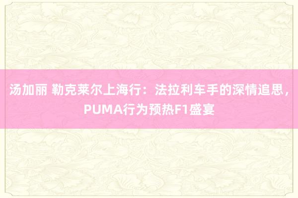汤加丽 勒克莱尔上海行：法拉利车手的深情追思，PUMA行为预热F1盛宴