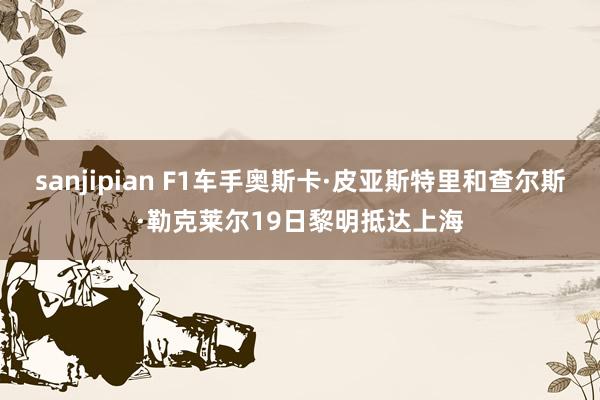 sanjipian F1车手奥斯卡·皮亚斯特里和查尔斯·勒克莱尔19日黎明抵达上海