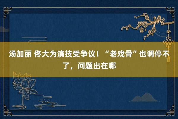 汤加丽 佟大为演技受争议！“老戏骨”也调停不了，问题出在哪