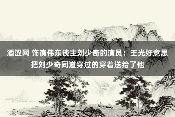 酒涩网 饰演伟东谈主刘少奇的演员：王光好意思把刘少奇同道穿过的穿着送给了他
