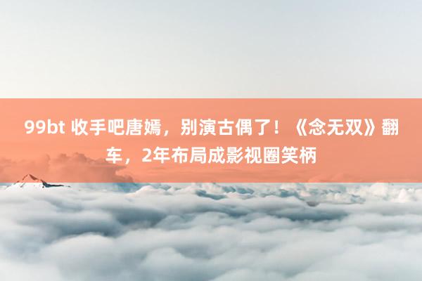 99bt 收手吧唐嫣，别演古偶了！《念无双》翻车，2年布局成影视圈笑柄