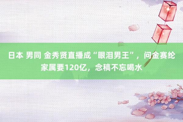 日本 男同 金秀贤直播成“眼泪男王”，问金赛纶家属要120亿，念稿不忘喝水