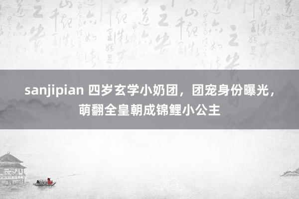 sanjipian 四岁玄学小奶团，团宠身份曝光，萌翻全皇朝成锦鲤小公主