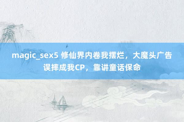 magic_sex5 修仙界内卷我摆烂，大魔头广告误摔成我CP，靠讲童话保命