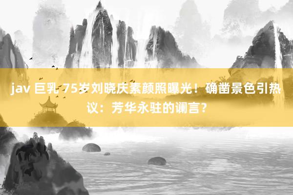 jav 巨乳 75岁刘晓庆素颜照曝光！确凿景色引热议：芳华永驻的谰言？
