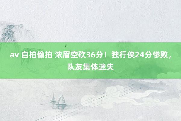 av 自拍偷拍 浓眉空砍36分！独行侠24分惨败，队友集体迷失