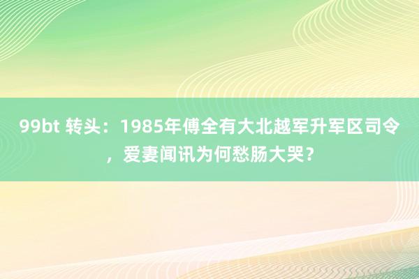 99bt 转头：1985年傅全有大北越军升军区司令，爱妻闻讯为何愁肠大哭？