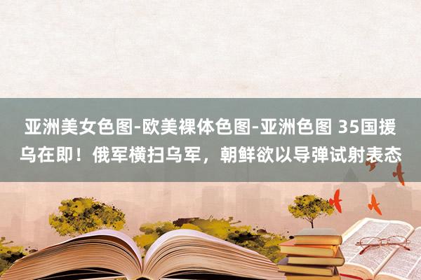 亚洲美女色图-欧美裸体色图-亚洲色图 35国援乌在即！俄军横扫乌军，朝鲜欲以导弹试射表态