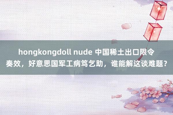 hongkongdoll nude 中国稀土出口限令奏效，好意思国军工病笃乞助，谁能解这谈难题？