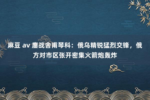 麻豆 av 鏖战舍甫琴科：俄乌精锐猛烈交锋，俄方对市区张开密集火箭炮轰炸