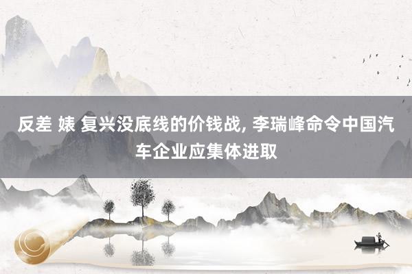 反差 婊 复兴没底线的价钱战， 李瑞峰命令中国汽车企业应集体进取