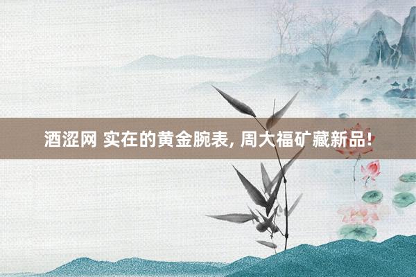 酒涩网 实在的黄金腕表, 周大福矿藏新品!