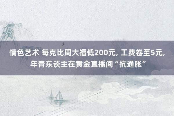 情色艺术 每克比周大福低200元， 工费卷至5元， 年青东谈主在黄金直播间“抗通胀”