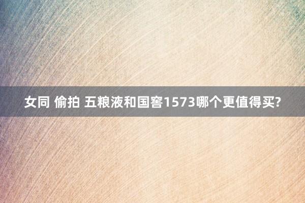 女同 偷拍 五粮液和国窖1573哪个更值得买?