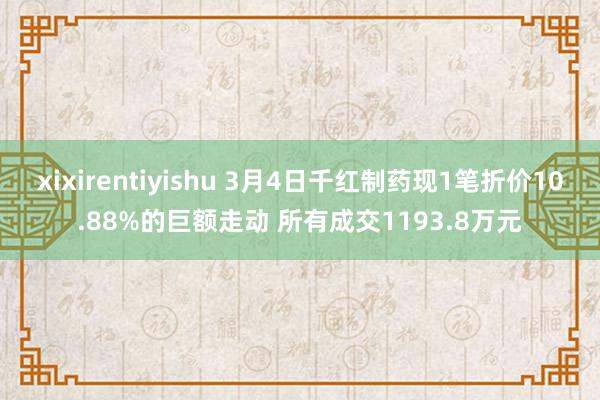 xixirentiyishu 3月4日千红制药现1笔折价10.88%的巨额走动 所有成交1193.8万元
