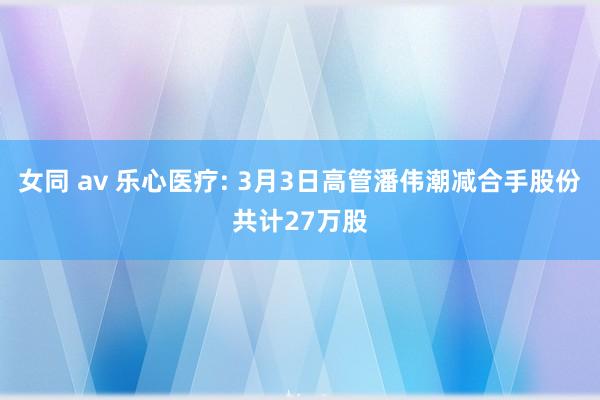 女同 av 乐心医疗: 3月3日高管潘伟潮减合手股份共计27万股