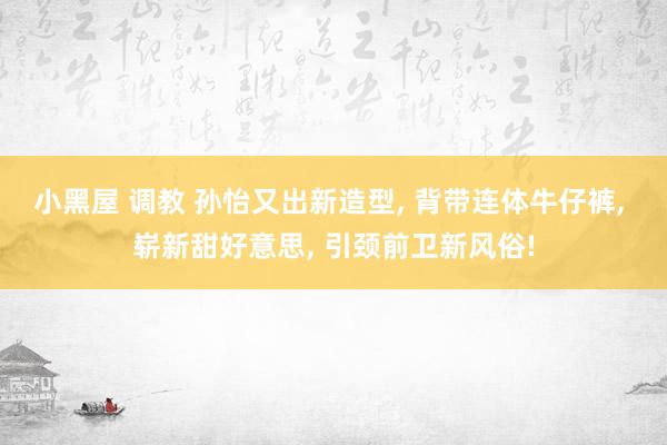 小黑屋 调教 孙怡又出新造型, 背带连体牛仔裤, 崭新甜好意思, 引颈前卫新风俗!