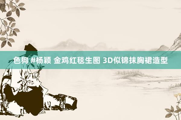 色狗 #杨颖 金鸡红毯生图 3D似锦抹胸裙造型
