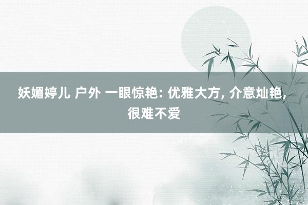 妖媚婷儿 户外 一眼惊艳: 优雅大方, 介意灿艳, 很难不爱